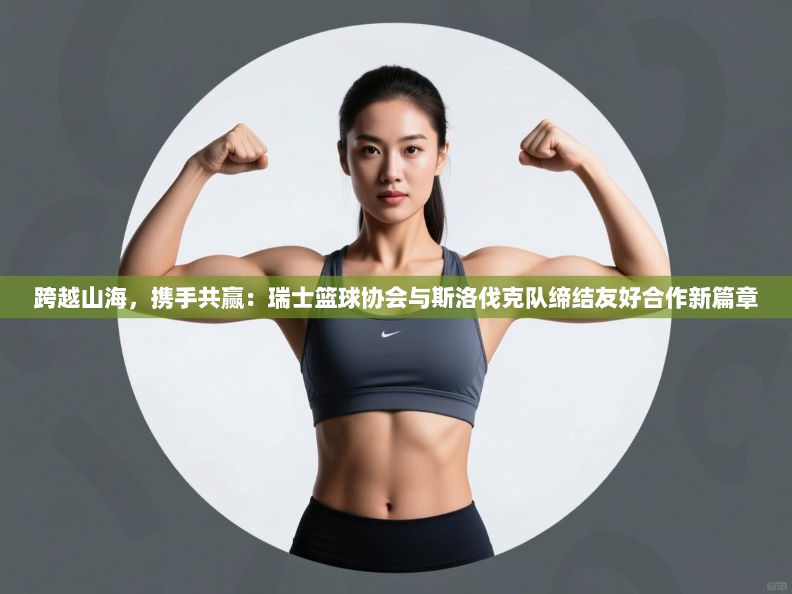 跨越山海，携手共赢：瑞士篮球协会与斯洛伐克队缔结友好合作新篇章